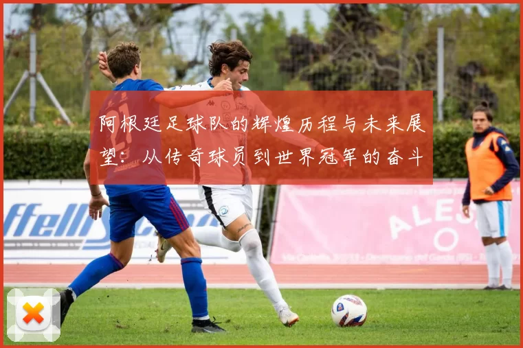 阿根廷足球队的辉煌历程与未来展望：从传奇球员到世界冠军的奋斗之路