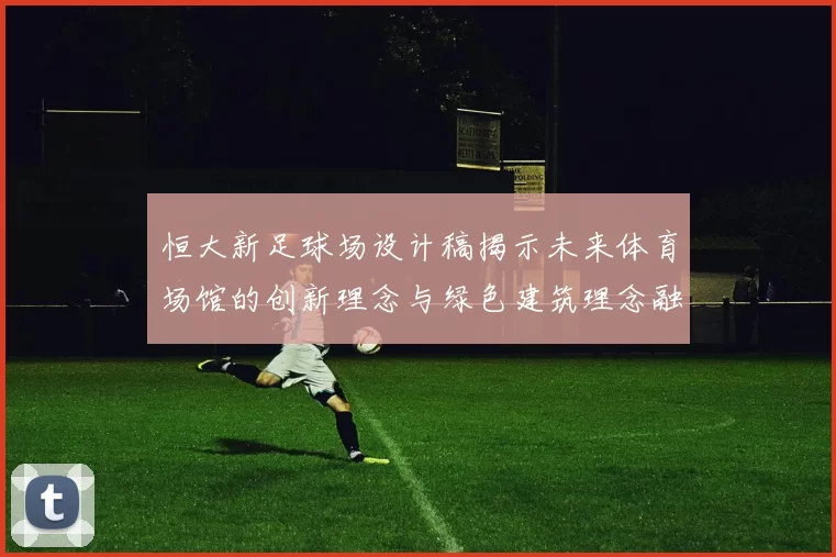 恒大新足球场设计稿揭示未来体育场馆的创新理念与绿色建筑理念融合之美