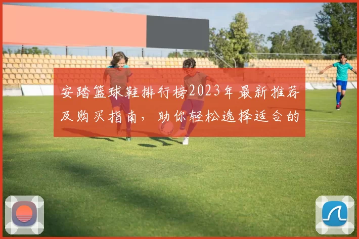 安踏篮球鞋排行榜2023年最新推荐及购买指南，助你轻松选择适合的篮球装备