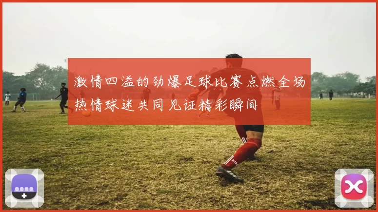 激情四溢的劲爆足球比赛点燃全场热情球迷共同见证精彩瞬间
